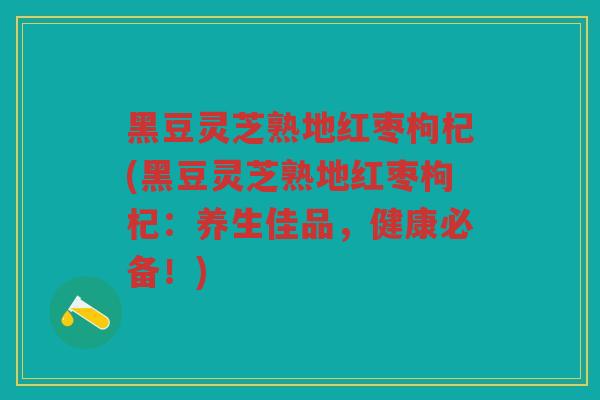 黑豆灵芝熟地红枣枸杞(黑豆灵芝熟地红枣枸杞：养生佳品，健康必备！)