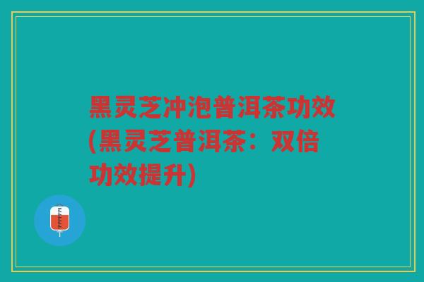 黑灵芝冲泡普洱茶功效(黑灵芝普洱茶:双倍功效提升) 黑灵芝冲泡普洱茶功效(黑灵芝普洱茶:双倍功效提升)
