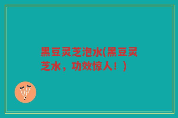 黑豆灵芝泡水(黑豆灵芝水，功效惊人！)