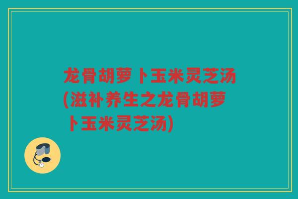 龙骨胡萝卜玉米灵芝汤(滋补养生之龙骨胡萝卜玉米灵芝汤)