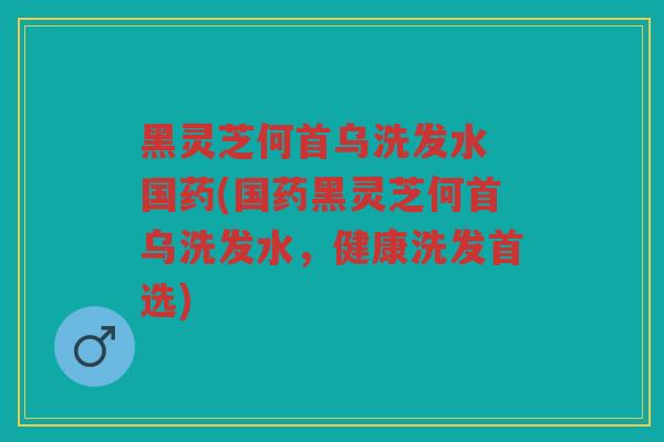 黑灵芝何首乌洗发水 国药(国药黑灵芝何首乌洗发水，健康洗发首选)