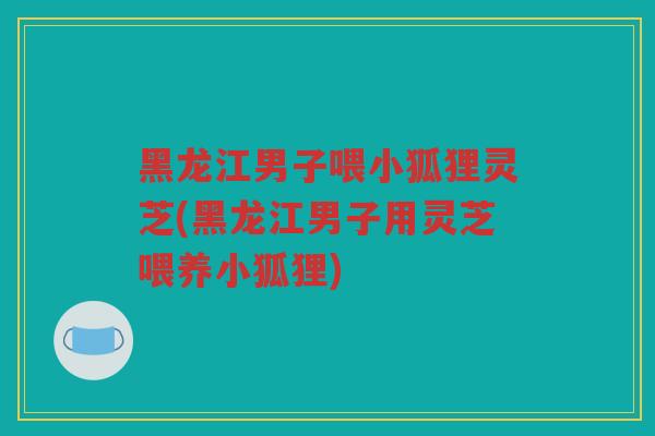 黑龙江男子喂小狐狸灵芝(黑龙江男子用灵芝喂养小狐狸)
