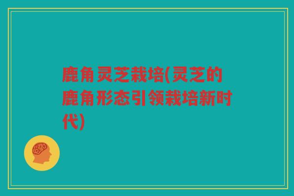 鹿角灵芝栽培(灵芝的鹿角形态引领栽培新时代)