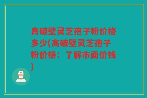 高破壁灵芝孢子粉价格多少(高破壁灵芝孢子粉价格：了解市面价钱)