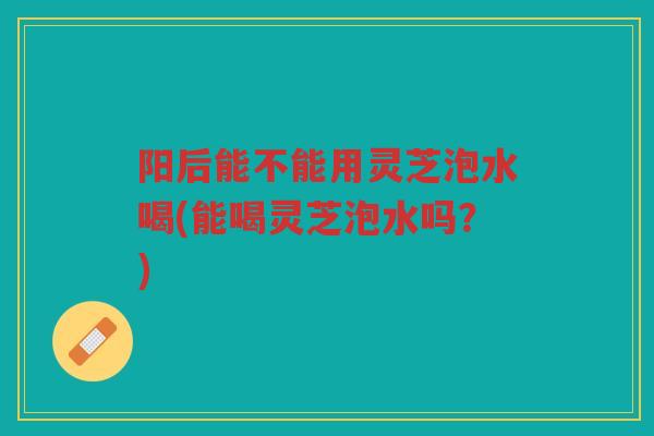 阳后能不能用灵芝泡水喝(能喝灵芝泡水吗？)
