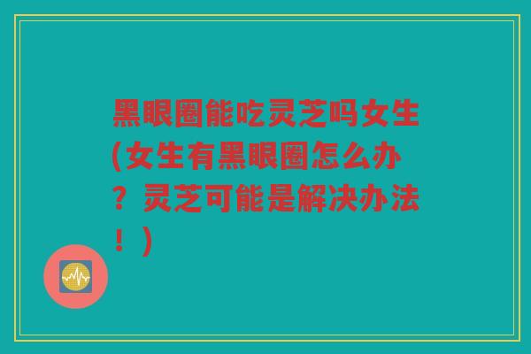 黑眼圈能吃灵芝吗女生(女生有黑眼圈怎么办?灵芝可能是解决办法!) 黑眼圈能吃灵芝吗女生(女生有黑眼圈怎么办?灵芝可能是解决办法!)