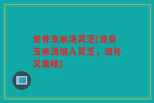 龙骨玉米汤灵芝(龙骨玉米汤加入灵芝,滋补又美味) 龙骨玉米汤灵芝(龙骨玉米汤加入灵芝,滋补又美味)