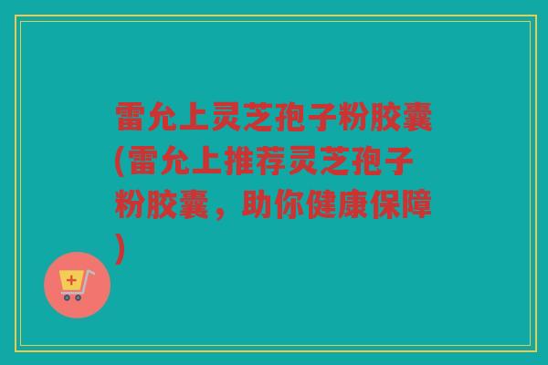 雷允上灵芝孢子粉胶囊(雷允上推荐灵芝孢子粉胶囊，助你健康保障)
