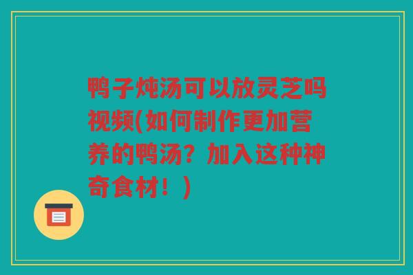 鸭子炖汤可以放灵芝吗视频(如何制作更加营养的鸭汤？加入这种神奇食材！)