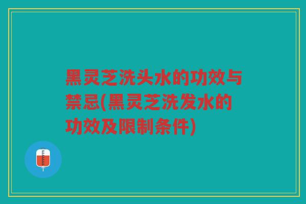 黑灵芝洗头水的功效与禁忌(黑灵芝洗发水的功效及限制条件)