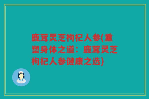 鹿茸灵芝枸杞人参(重塑身体之道:鹿茸灵芝枸杞人参健康之选) 鹿茸灵芝枸杞人参(重塑身体之道:鹿茸灵芝枸杞人参健康之选)