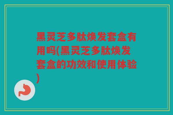 黑灵芝多肽焕发套盒有用吗(黑灵芝多肽焕发套盒的功效和使用体验) 黑灵芝多肽焕发套盒有用吗(黑灵芝多肽焕发套盒的功效和使用体验)