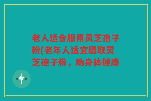 老人适合服用灵芝孢子粉(老年人适宜摄取灵芝孢子粉，助身体健康