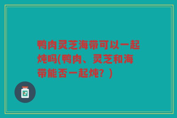 鸭肉灵芝海带可以一起炖吗(鸭肉、灵芝和海带能否一起炖？)