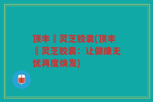 顶丰箄灵芝胶囊(顶丰箄灵芝胶囊：让健康无忧再度焕发)