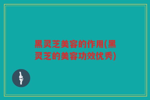 黑灵芝美容的作用(黑灵芝的美容功效优秀)