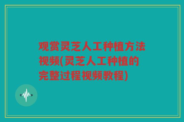 观赏灵芝人工种植方法视频(灵芝人工种植的完整过程视频教程)