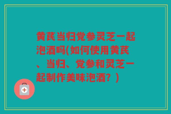 黄芪当归党参灵芝一起泡酒吗(如何使用黄芪、当归、党参和灵芝一起制作美味泡酒?) 黄芪当归党参灵芝一起泡酒吗(如何使用黄芪、当归、党参和灵芝一起制作美味泡酒?)