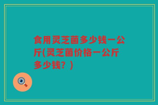 食用灵芝菌多少钱一公斤(灵芝菌价格一公斤多少钱?) 食用灵芝菌多少钱一公斤(灵芝菌价格一公斤多少钱?)