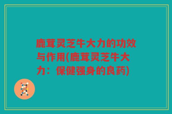 鹿茸灵芝牛大力的功效与作用(鹿茸灵芝牛大力：保健强身的良药)