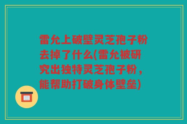 雷允上破壁灵芝孢子粉去掉了什么(雷允被研究出独特灵芝孢子粉，能帮助打破身体壁垒)