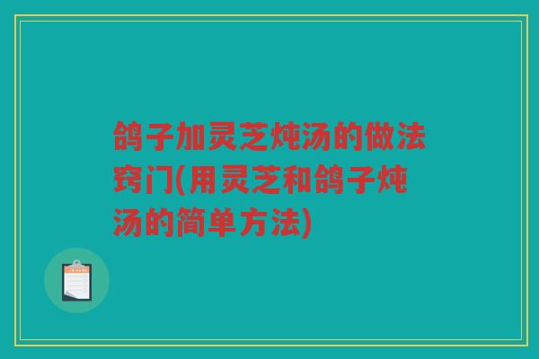 鸽子加灵芝炖汤的做法窍门(用灵芝和鸽子炖汤的简单方法)