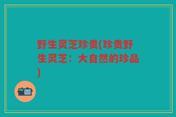 野生灵芝珍贵(珍贵野生灵芝：大自然的珍品)