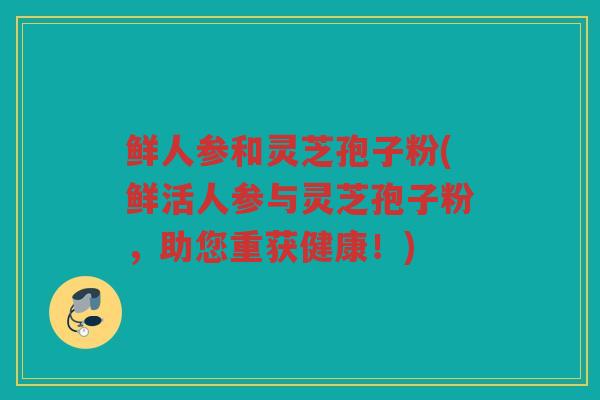 鲜人参和灵芝孢子粉(鲜活人参与灵芝孢子粉，助您重获健康！)