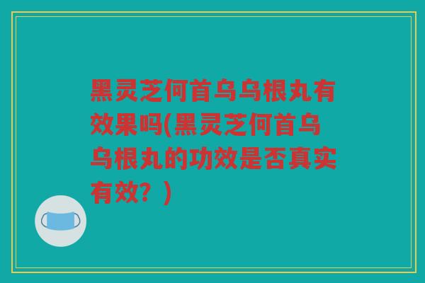 黑灵芝何首乌乌根丸有效果吗(黑灵芝何首乌乌根丸的功效是否真实有效？)