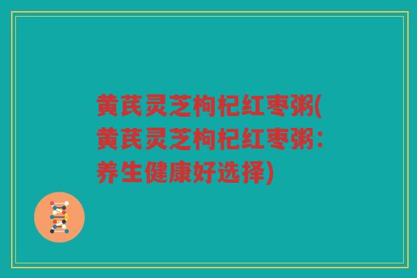 黄芪灵芝枸杞红枣粥(黄芪灵芝枸杞红枣粥:养生健康好选择) 黄芪灵芝枸杞红枣粥(黄芪灵芝枸杞红枣粥:养生健康好选择)