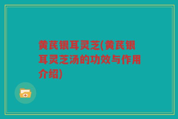 黄芪银耳灵芝(黄芪银耳灵芝汤的功效与作用介绍)
