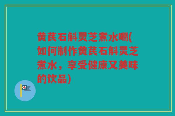 黄芪石斛灵芝煮水喝(如何制作黄芪石斛灵芝煮水，享受健康又美味的饮品)