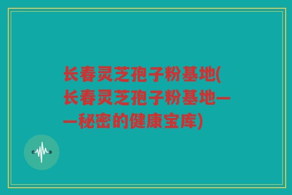 长春灵芝孢子粉基地(长春灵芝孢子粉基地——秘密的健康宝库)