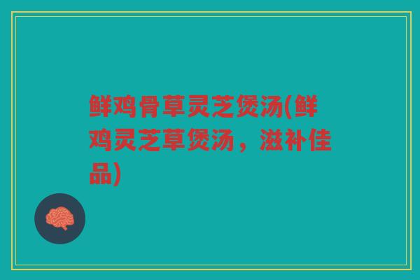 鲜鸡骨草灵芝煲汤(鲜鸡灵芝草煲汤，滋补佳品)