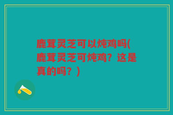 鹿茸灵芝可以炖鸡吗(鹿茸灵芝可炖鸡？这是真的吗？)