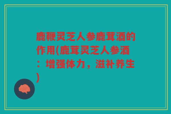 鹿鞭灵芝人参鹿茸酒的作用(鹿茸灵芝人参酒:增强体力,滋补养生) 鹿鞭灵芝人参鹿茸酒的作用(鹿茸灵芝人参酒:增强体力,滋补养生)