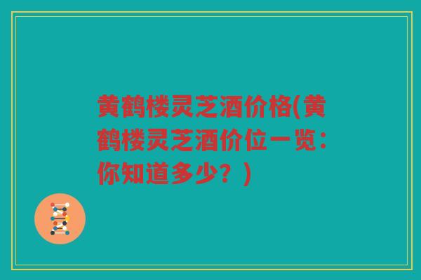 黄鹤楼灵芝酒价格(黄鹤楼灵芝酒价位一览:你知道多少?) 黄鹤楼灵芝酒价格(黄鹤楼灵芝酒价位一览:你知道多少?)