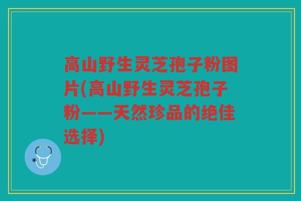 高山野生灵芝孢子粉图片(高山野生灵芝孢子粉——天然珍品的绝佳选择) 高山野生灵芝孢子粉图片(高山野生灵芝孢子粉——天然珍品的绝佳选择)