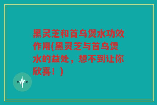 黑灵芝和首乌煲水功效作用(黑灵芝与首乌煲水的益处，想不到让你欣喜！)