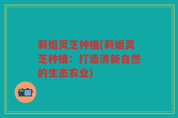 莉姐灵芝种植(莉姐灵芝种植：打造清新自然的生态农业)