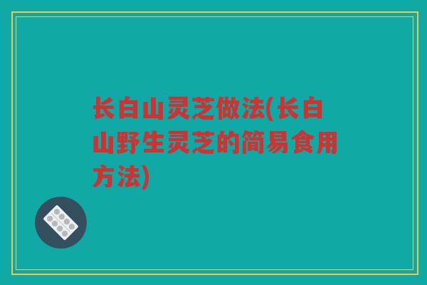 长白山灵芝做法(长白山野生灵芝的简易食用方法) 长白山灵芝做法(长白山野生灵芝的简易食用方法)