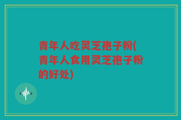 青年人吃灵芝孢子粉(青年人食用灵芝孢子粉的好处)