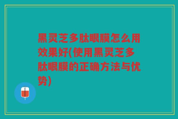 黑灵芝多肽眼膜怎么用效果好(使用黑灵芝多肽眼膜的正确方法与优势)