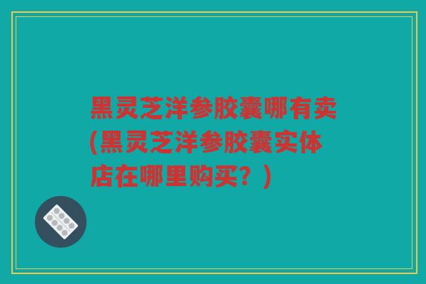 黑灵芝洋参胶囊哪有卖(黑灵芝洋参胶囊实体店在哪里购买？)