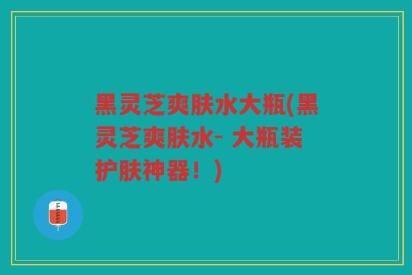 黑灵芝爽肤水大瓶(黑灵芝爽肤水- 大瓶装护肤神器！)