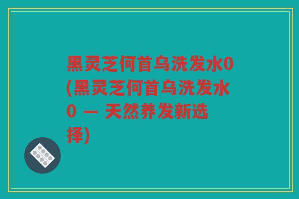 黑灵芝何首乌洗发水0(黑灵芝何首乌洗发水0 — 天然养发新选择)