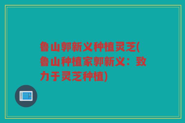 鲁山郭新义种植灵芝(鲁山种植家郭新义：致力于灵芝种植)