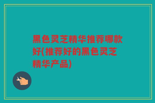 黑色灵芝精华推荐哪款好(推荐好的黑色灵芝精华产品) 黑色灵芝精华推荐哪款好(推荐好的黑色灵芝精华产品)