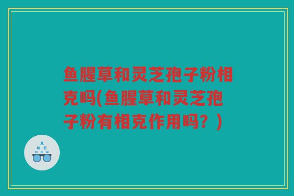 鱼腥草和灵芝孢子粉相克吗(鱼腥草和灵芝孢子粉有相克作用吗？)