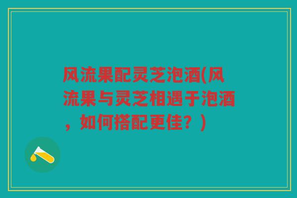 风流果配灵芝泡酒(风流果与灵芝相遇于泡酒,如何搭配更佳?) 风流果配灵芝泡酒(风流果与灵芝相遇于泡酒,如何搭配更佳?)